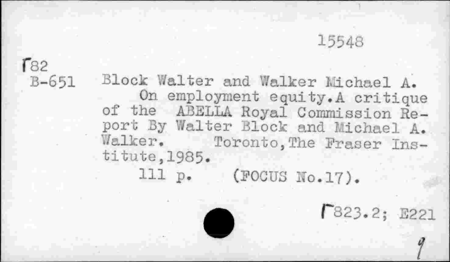 ﻿15548
fS2
B-651
Block Walter and Walker Michael A.
On employment equity.A critique of the ABELLA Royal Commission Report By Walter Block and Michael A. Walker, Toronto,The Fraser Institute ,1985.
Ill p. (FOCUS Ko.17).
F823.2; E221